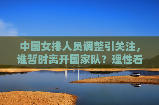 中国女排人员调整引关注，谁暂时离开国家队？理性看待队员流动与队伍成长