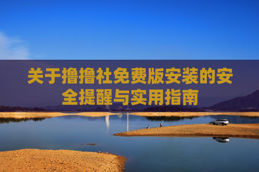 关于撸撸社免费版安装的安全提醒与实用指南