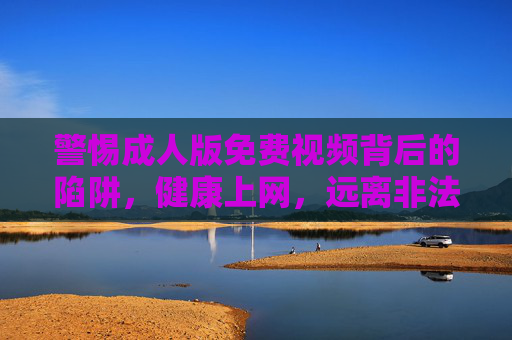 警惕成人版免费视频背后的陷阱，健康上网，远离非法与危害内容