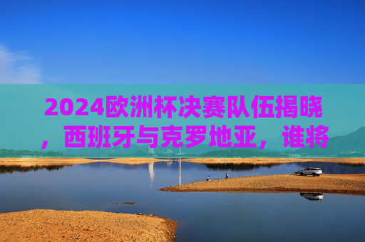 2024欧洲杯决赛队伍揭晓，西班牙与克罗地亚，谁将问鼎德意志？