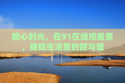 糖心时光,在91在线观看里,捕捉生活里的甜与暖 糖心时光,在91在线观看里,捕捉生活里的甜与暖