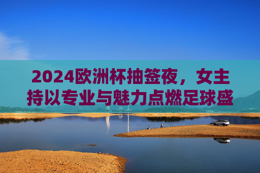2024欧洲杯抽签夜，女主持以专业与魅力点燃足球盛宴