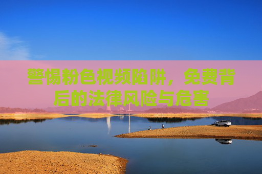 警惕粉色视频陷阱，免费背后的法律风险与危害