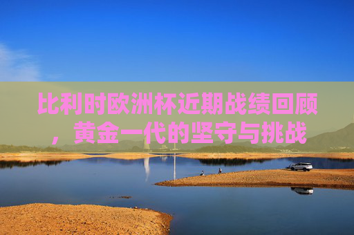 比利时欧洲杯近期战绩回顾，黄金一代的坚守与挑战