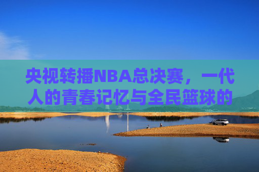 央视转播NBA总决赛,一代人的青春记忆与全民篮球的热血共鸣 央视转播NBA总决赛,一代人的青春记忆与全民篮球的热血共鸣