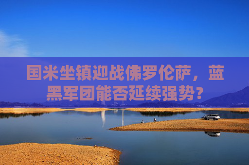 国米坐镇迎战佛罗伦萨，蓝黑军团能否延续强势？