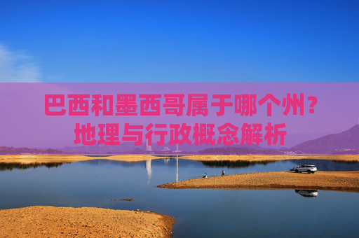 巴西和墨西哥属于哪个州?地理与行政概念解析 巴西和墨西哥属于哪个州?地理与行政概念解析