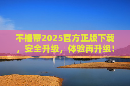不撸帝2025官方正版下载，安全升级，体验再升级！