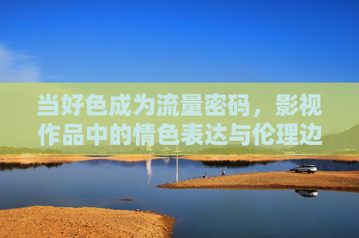 当好色成为流量密码，影视作品中的情色表达与伦理边界