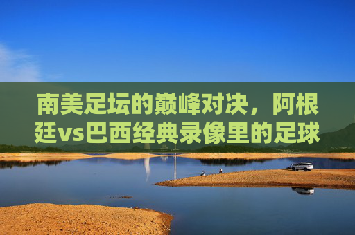 南美足坛的巅峰对决,阿根廷vs巴西经典录像里的足球史诗 南美足坛的巅峰对决,阿根廷vs巴西经典录像里的足球史诗
