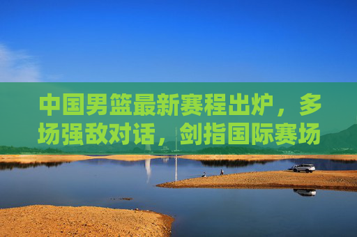 中国男篮最新赛程出炉，多场强敌对话，剑指国际赛场新征程