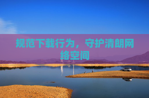 规范下载行为，守护清朗网络空间