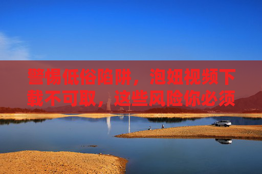 警惕低俗陷阱，泡妞视频下载不可取，这些风险你必须了解
