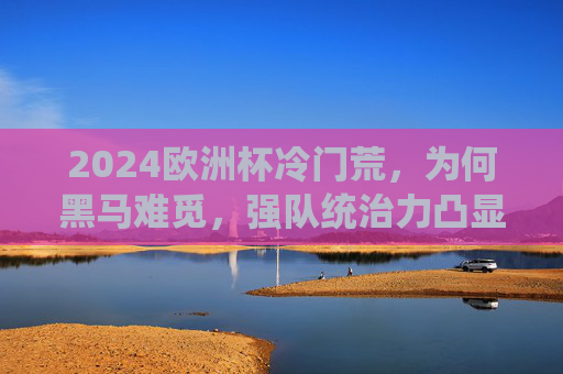 2024欧洲杯冷门荒,为何黑马难觅,强队统治力凸显? 2024欧洲杯冷门荒,为何黑马难觅,强队统治力凸显?