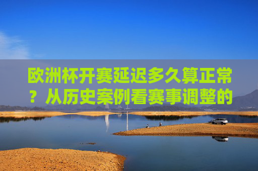 欧洲杯开赛延迟多久算正常？从历史案例看赛事调整的合理边界