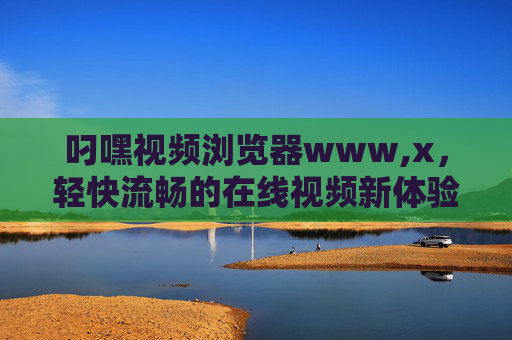 叼嘿视频浏览器www,x,轻快流畅的在线视频新体验 叼嘿视频浏览器www,x,轻快流畅的在线视频新体验