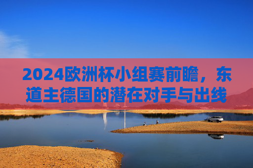 2024欧洲杯小组赛前瞻,东道主德国的潜在对手与出线考验 2024欧洲杯小组赛前瞻,东道主德国的潜在对手与出线考验