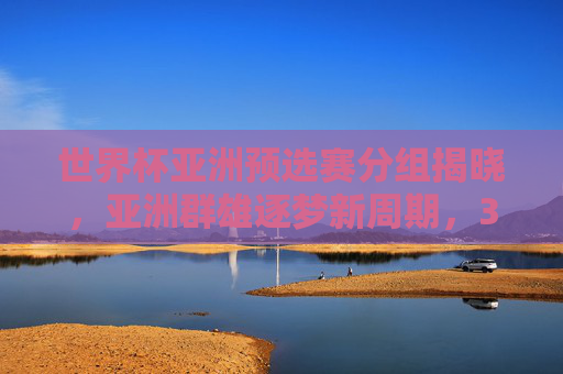 世界杯亚洲预选赛分组揭晓,亚洲群雄逐梦新周期,32强争夺8.5张门票 世界杯亚洲预选赛分组揭晓,亚洲群雄逐梦新周期,32强争夺8.5张门票