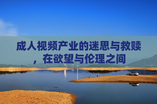 成人视频产业的迷思与救赎，在欲望与伦理之间