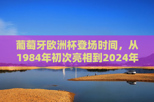 葡萄牙欧洲杯登场时间，从1984年初次亮相到2024年的九次征程
