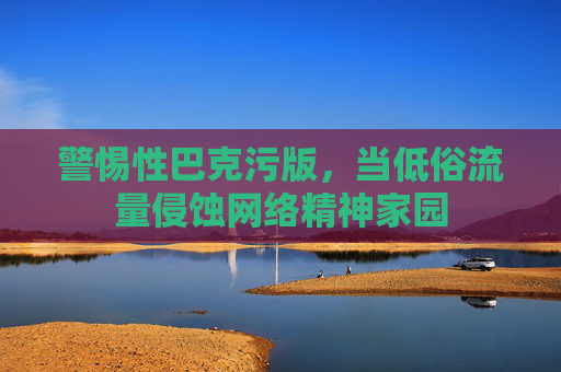 警惕性巴克污版，当低俗流量侵蚀网络精神家园