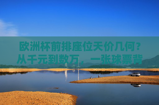 欧洲杯前排座位天价几何？从千元到数万，一张球票背后的足球狂热与市场博弈