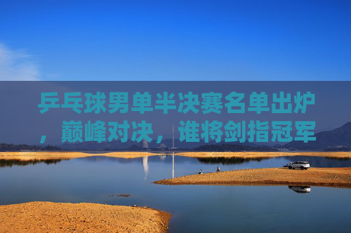 乒乓球男单半决赛名单出炉，巅峰对决，谁将剑指冠军？