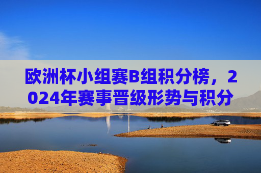 欧洲杯小组赛B组积分榜,2024年赛事晋级形势与积分解析 欧洲杯小组赛B组积分榜,2024年赛事晋级形势与积分解析