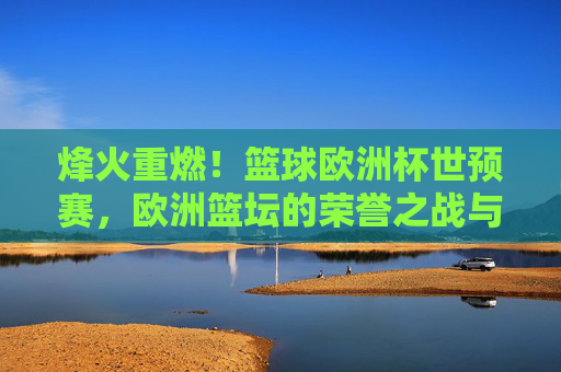 烽火重燃！篮球欧洲杯世预赛，欧洲篮坛的荣誉之战与实力博弈
