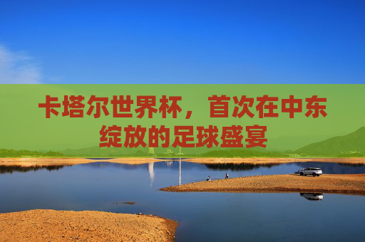 卡塔尔世界杯，首次在中东绽放的足球盛宴