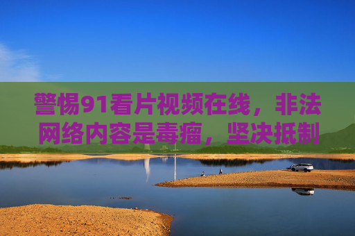 警惕91看片视频在线，非法网络内容是毒瘤，坚决抵制共护清朗