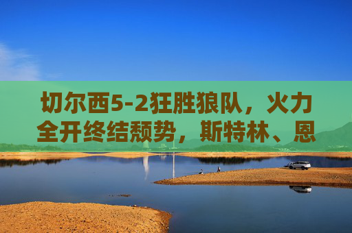 切尔西5-2狂胜狼队，火力全开终结颓势，斯特林、恩佐双响点燃复兴希望