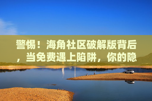 警惕！海角社区破解版背后，当免费遇上陷阱，你的隐私正被裸奔