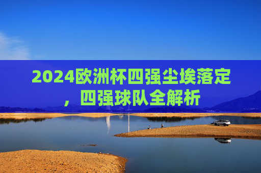 2024欧洲杯四强尘埃落定,四强球队全解析 2024欧洲杯四强尘埃落定,四强球队全解析