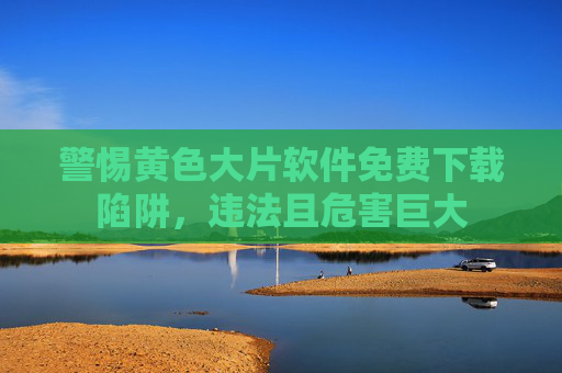 警惕黄色大片软件免费下载陷阱,违法且危害巨大 警惕黄色大片软件免费下载陷阱,违法且危害巨大