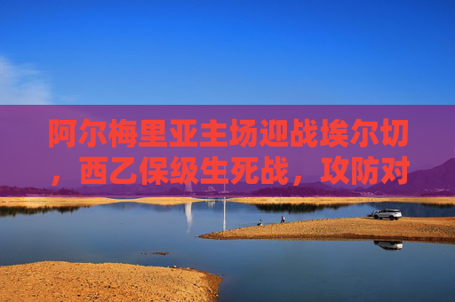 阿尔梅里亚主场迎战埃尔切，西乙保级生死战，攻防对决定乾坤