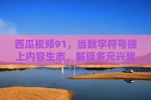 西瓜视频91，当数字符号撞上内容生态，解锁多元兴趣的打开方式