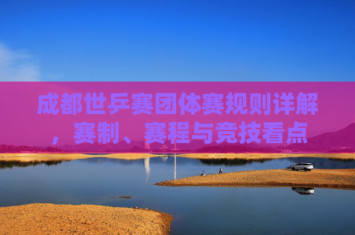 成都世乒赛团体赛规则详解，赛制、赛程与竞技看点