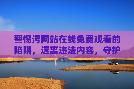 警惕污网站在线免费观看的陷阱，远离违法内容，守护健康网络生活