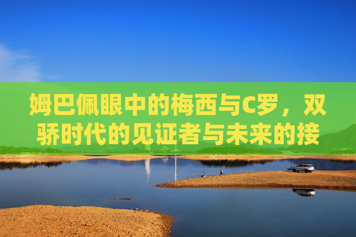 姆巴佩眼中的梅西与C罗，双骄时代的见证者与未来的接力者