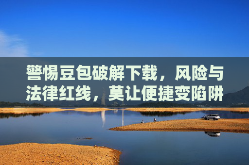 警惕豆包破解下载，风险与法律红线，莫让便捷变陷阱