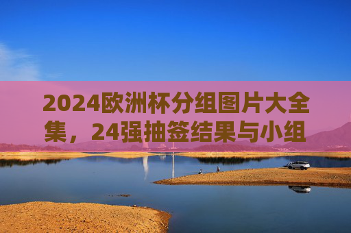 2024欧洲杯分组图片大全集,24强抽签结果与小组赛对阵全解析 2024欧洲杯分组图片大全集,24强抽签结果与小组赛对阵全解析