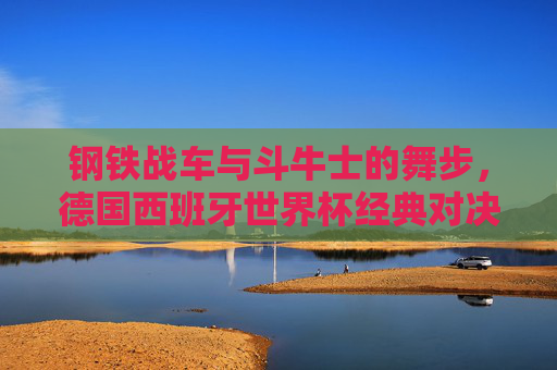 钢铁战车与斗牛士的舞步，德国西班牙世界杯经典对决史