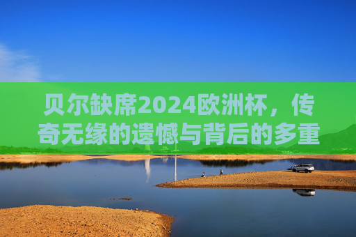 贝尔缺席2024欧洲杯，传奇无缘的遗憾与背后的多重原因
