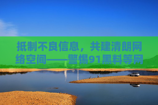 抵制不良信息，共建清朗网络空间——警惕91黑料等网络乱象的潜在危害