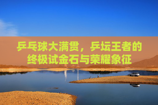 乒乓球大满贯，乒坛王者的终极试金石与荣耀象征