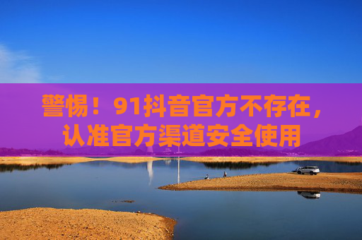 警惕！91抖音官方不存在，认准官方渠道安全使用