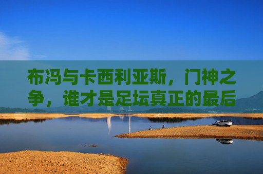 布冯与卡西利亚斯，门神之争，谁才是足坛真正的最后防线？