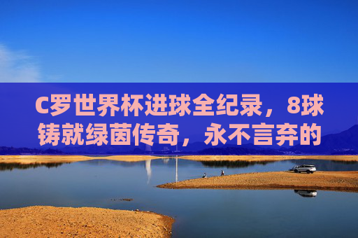 C罗世界杯进球全纪录,8球铸就绿茵传奇,永不言弃的射手魂 C罗世界杯进球全纪录,8球铸就绿茵传奇,永不言弃的射手魂