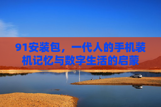 91安装包，一代人的手机装机记忆与数字生活的启蒙
